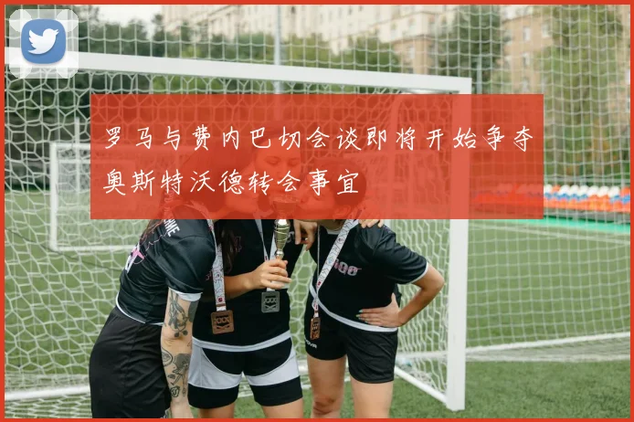 罗马与费内巴切会谈即将开始争夺奥斯特沃德转会事宜
