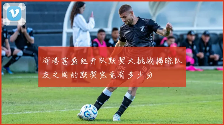 海港富盛经开队默契大挑战揭晓队友之间的默契究竟有多少分