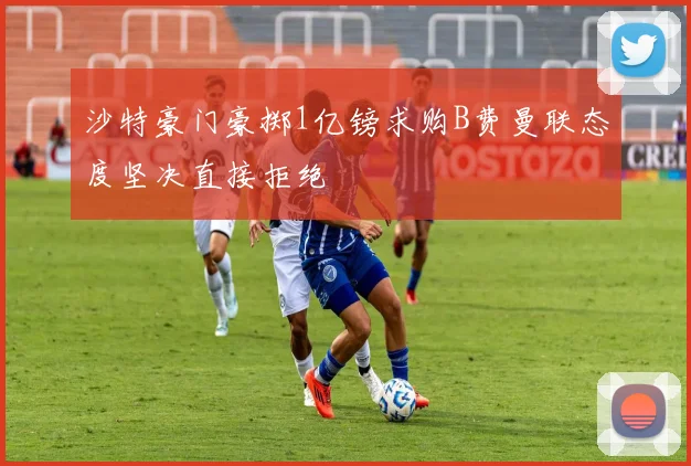 沙特豪门豪掷1亿镑求购B费曼联态度坚决直接拒绝