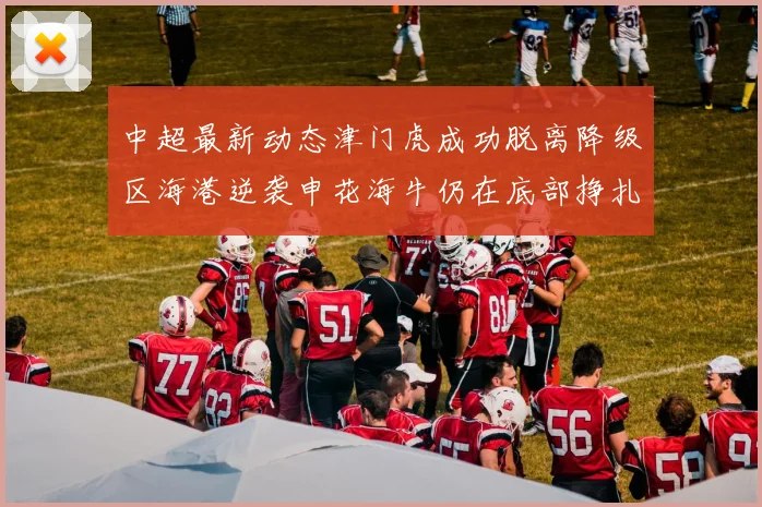中超最新动态津门虎成功脱离降级区海港逆袭申花海牛仍在底部挣扎