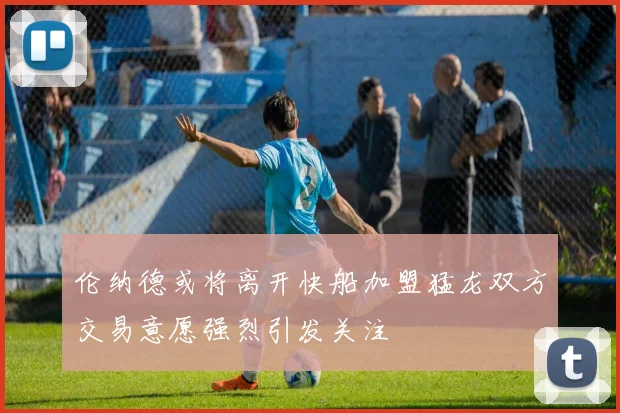 伦纳德或将离开快船加盟猛龙双方交易意愿强烈引发关注