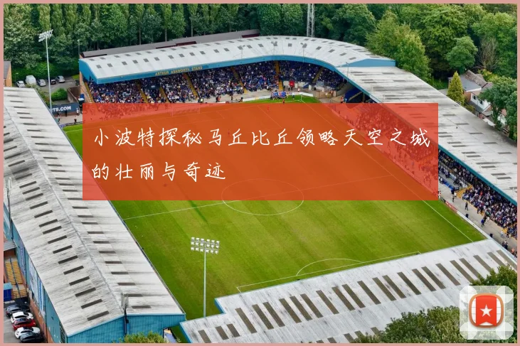 小波特探秘马丘比丘领略天空之城的壮丽与奇迹