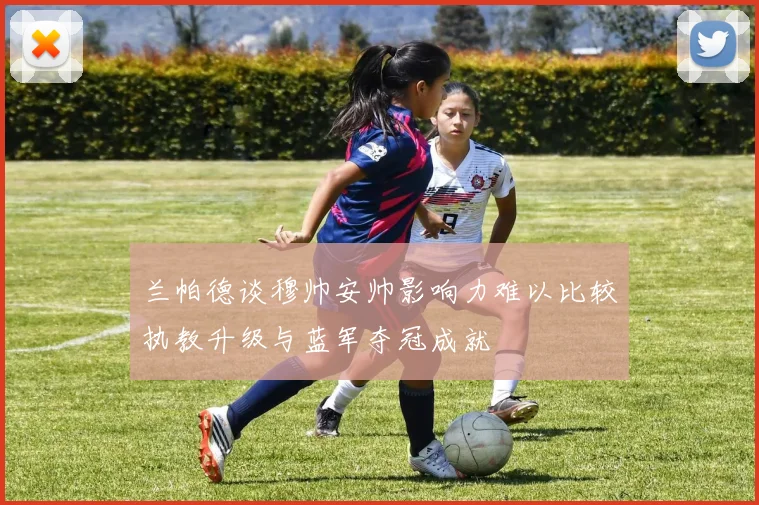 兰帕德谈穆帅安帅影响力难以比较执教升级与蓝军夺冠成就