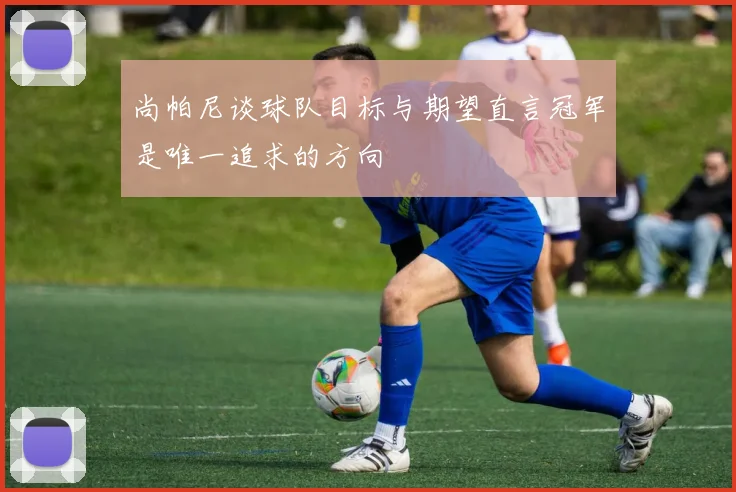 尚帕尼谈球队目标与期望直言冠军是唯一追求的方向