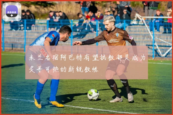 米兰名宿阿巴特有望执教都灵成为炙手可热的新锐教练