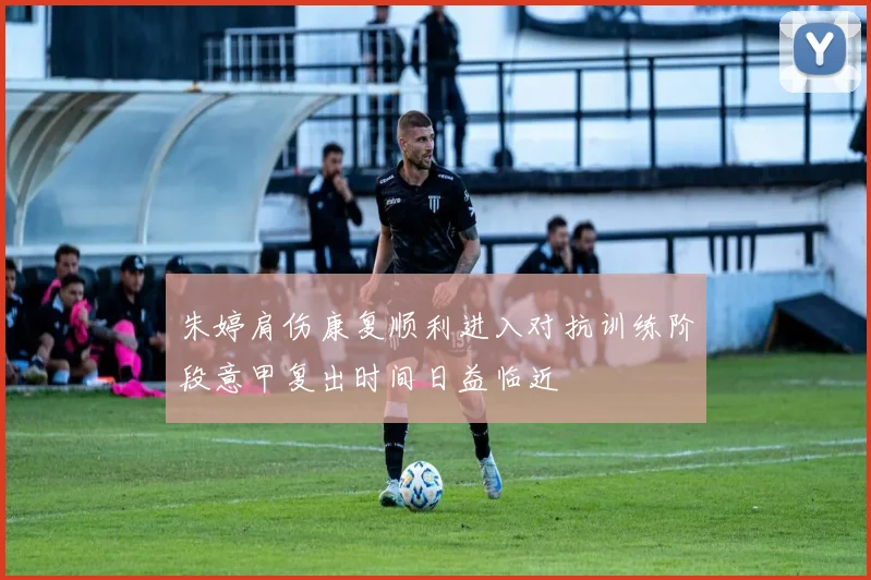 朱婷肩伤康复顺利进入对抗训练阶段意甲复出时间日益临近