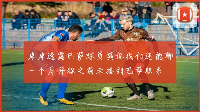 库库透露巴萨球员调侃我们还能聊一个月并称之前未接到巴萨联系
