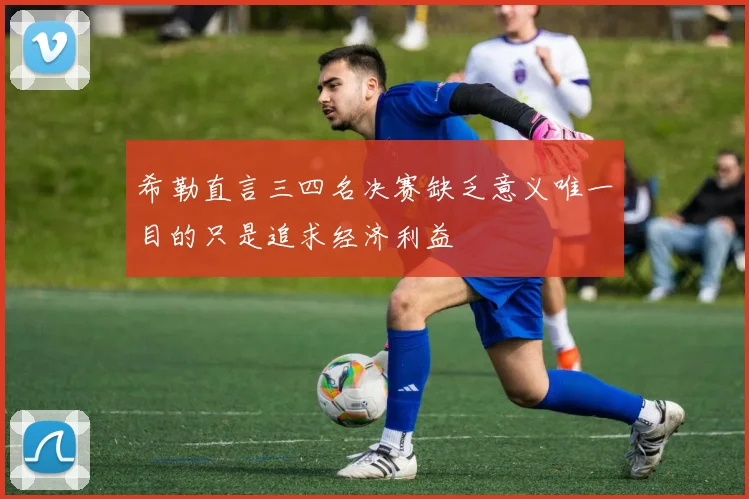 希勒直言三四名决赛缺乏意义唯一目的只是追求经济利益