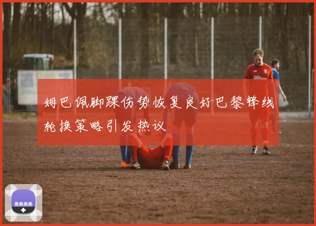 姆巴佩脚踝伤势恢复良好巴黎锋线轮换策略引发热议