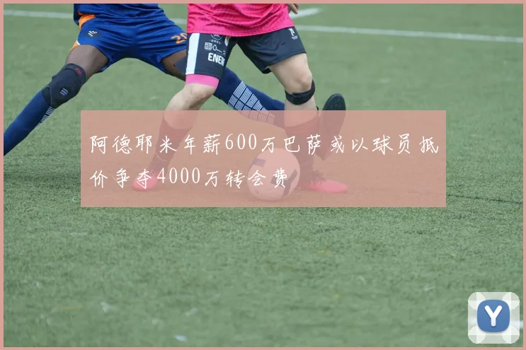 阿德耶米年薪600万巴萨或以球员抵价争夺4000万转会费