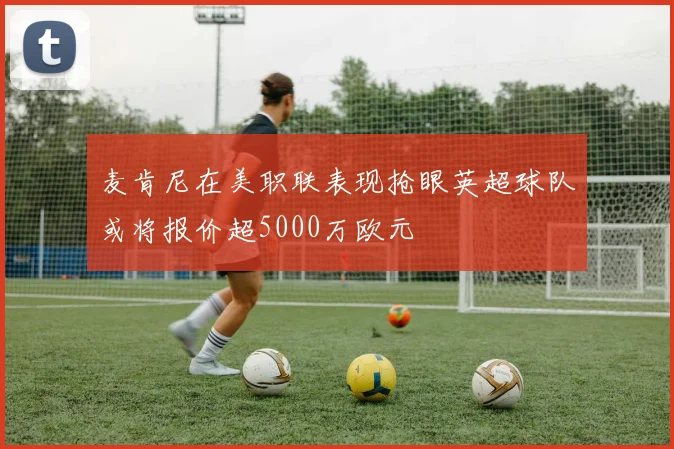 麦肯尼在美职联表现抢眼英超球队或将报价超5000万欧元
