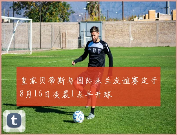 皇家贝蒂斯与国际米兰友谊赛定于8月16日凌晨1点半开球